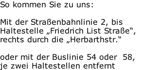So kommen Sie zu uns:  Mit der Straßenbahnlinie 2, bis  Haltestelle „Friedrich List Straße“, rechts durch die „Herbarthstr.“  oder mit der Buslinie 54 oder  58,   je zwei Haltestellen entfernt